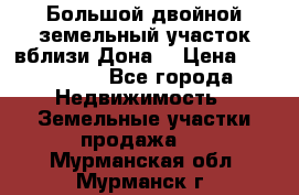  Большой двойной земельный участок вблизи Дона. › Цена ­ 760 000 - Все города Недвижимость » Земельные участки продажа   . Мурманская обл.,Мурманск г.